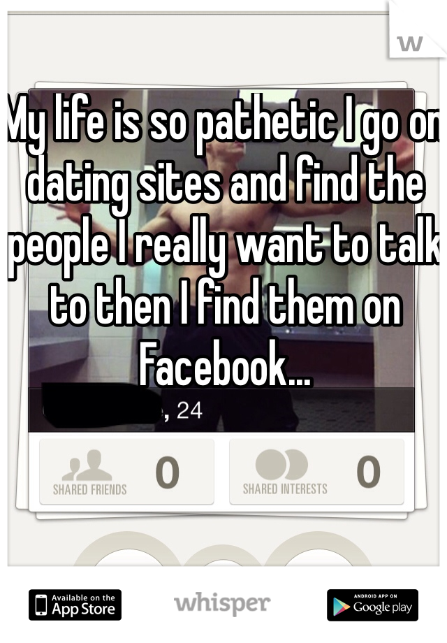 My life is so pathetic I go on dating sites and find the people I really want to talk to then I find them on Facebook...