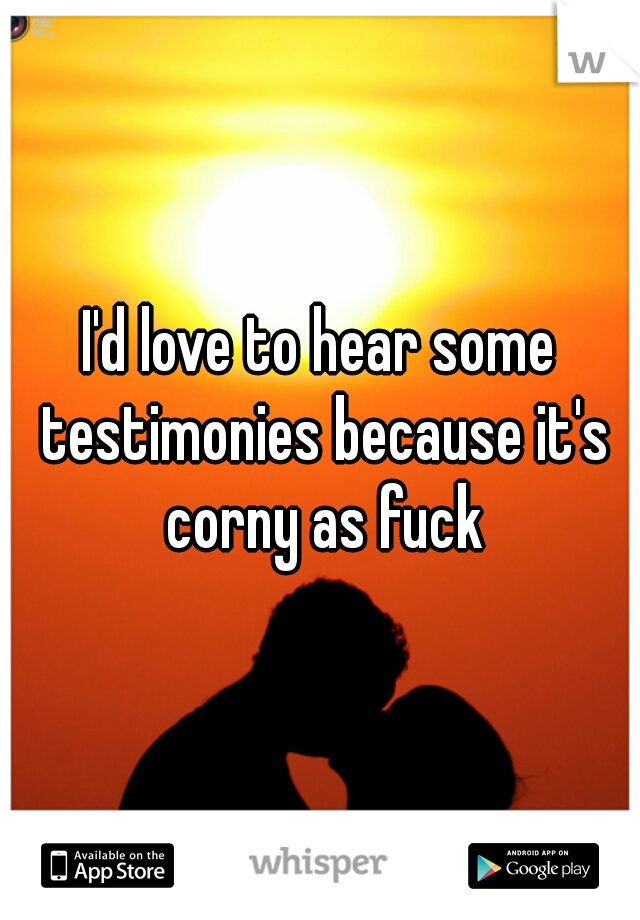 I'd love to hear some testimonies because it's corny as fuck