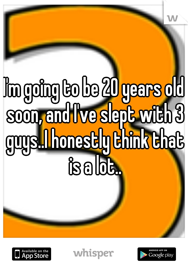I'm going to be 20 years old soon, and I've slept with 3 guys..I honestly think that is a lot..