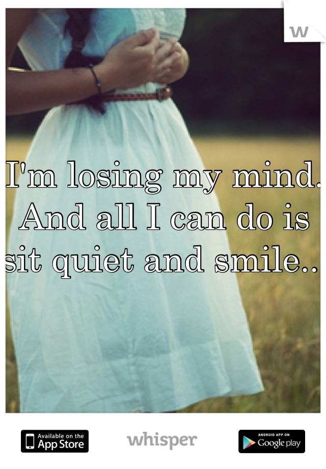 I'm losing my mind. And all I can do is sit quiet and smile.. 