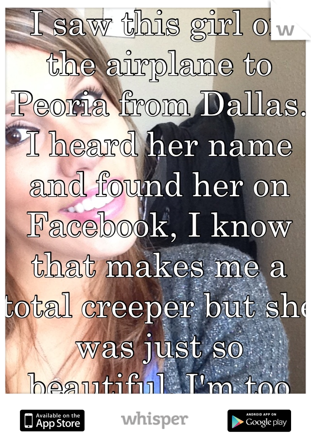I saw this girl on the airplane to Peoria from Dallas. I heard her name and found her on Facebook, I know that makes me a total creeper but she was just so beautiful. I'm too afraid to add her on fb. 