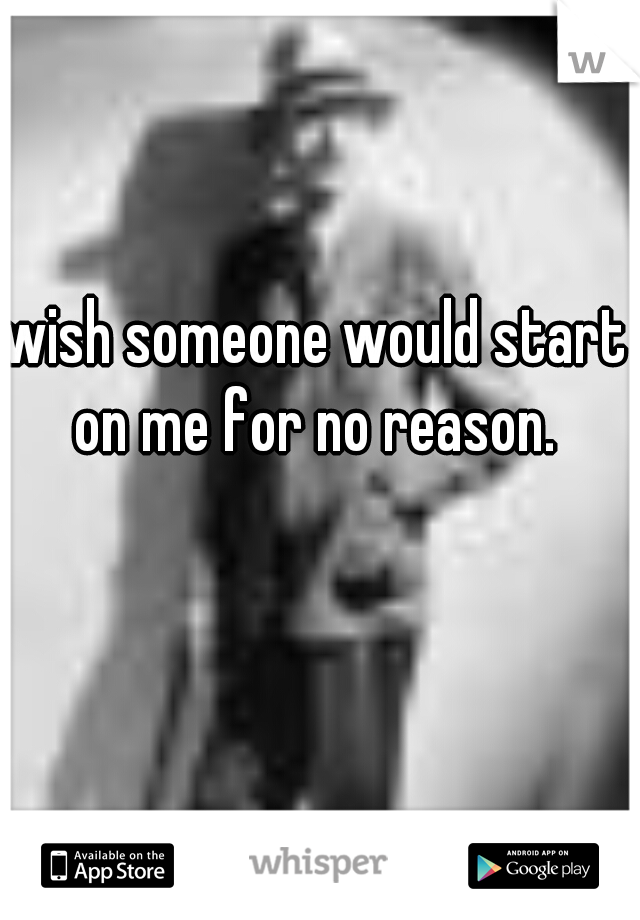 wish someone would start on me for no reason. 
