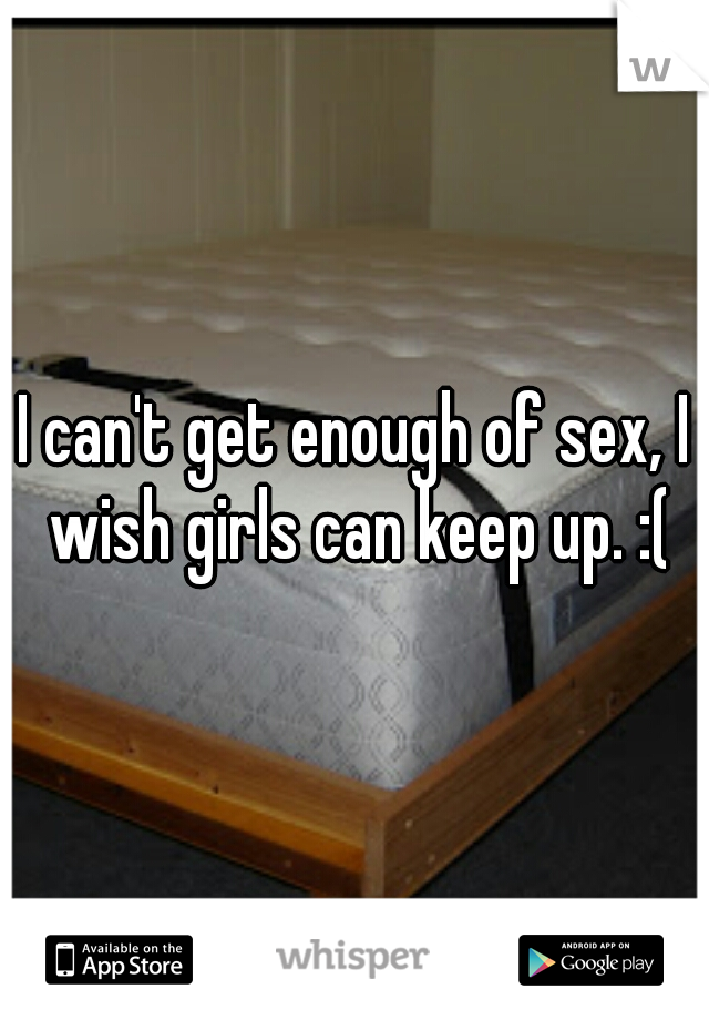 I can't get enough of sex, I wish girls can keep up. :(