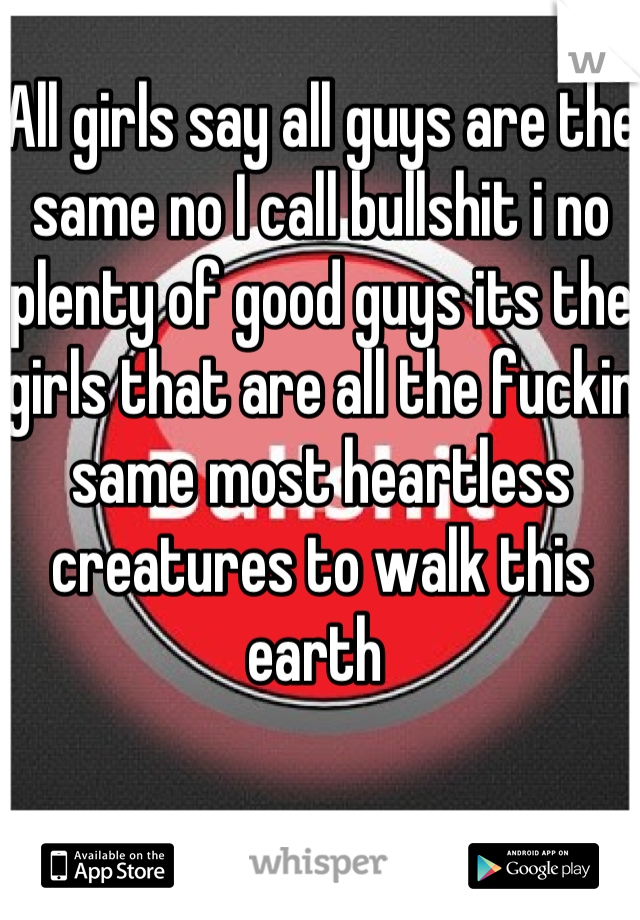 All girls say all guys are the same no I call bullshit i no plenty of good guys its the girls that are all the fuckin same most heartless creatures to walk this earth 