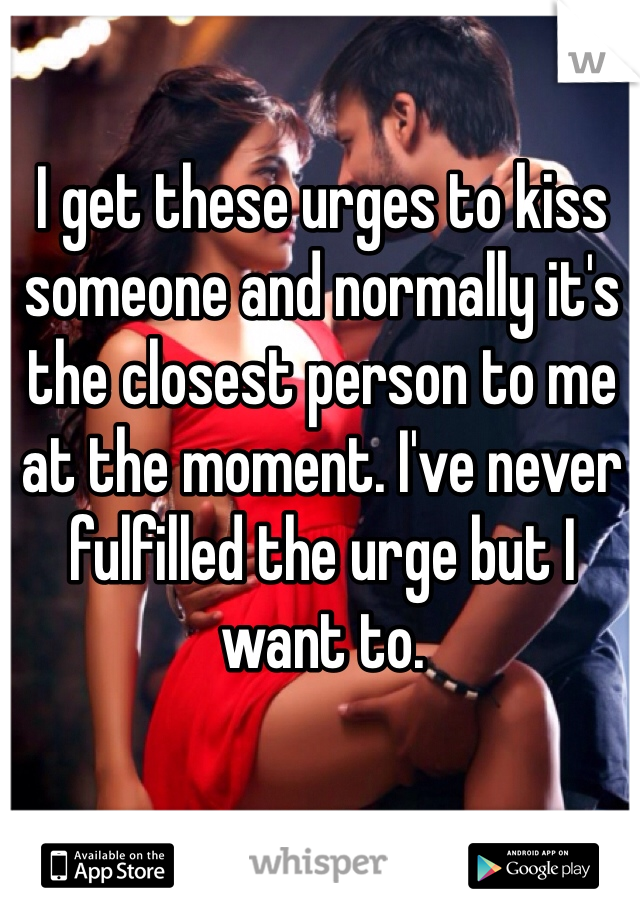I get these urges to kiss someone and normally it's the closest person to me at the moment. I've never fulfilled the urge but I want to.
