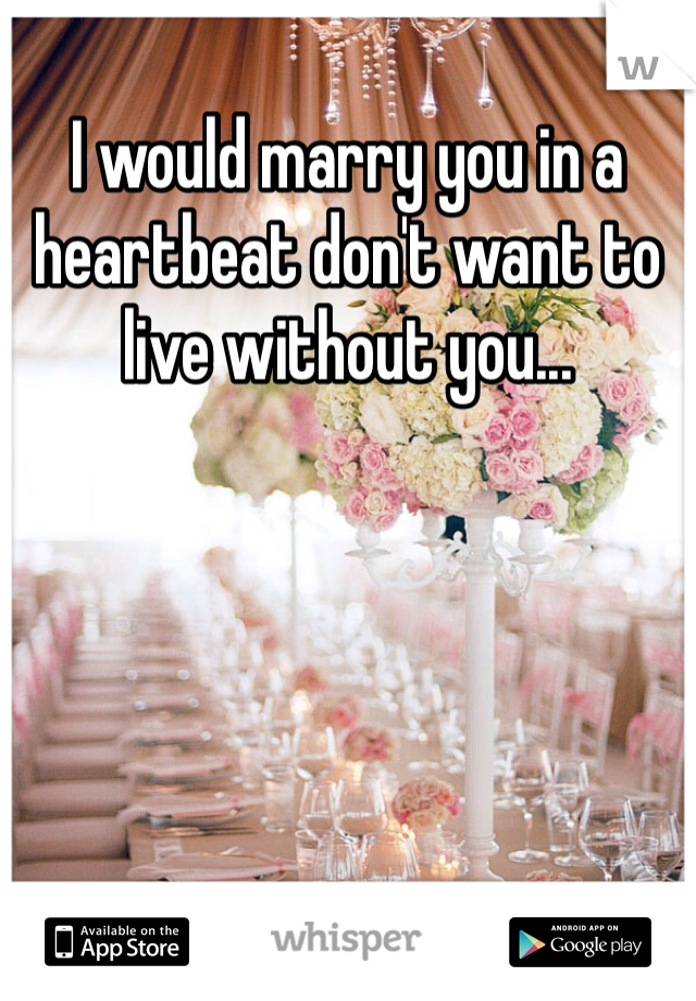 I would marry you in a heartbeat don't want to live without you...