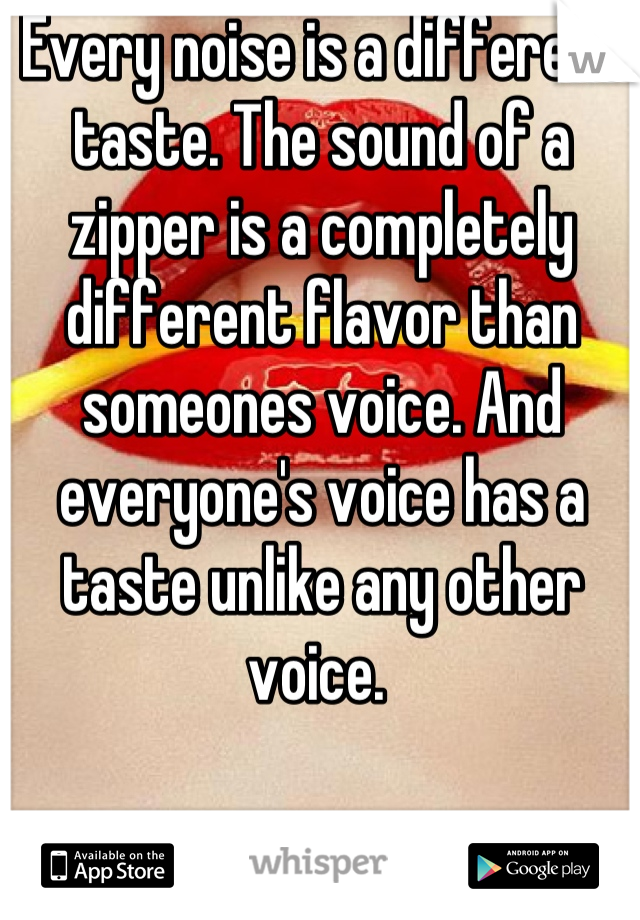 Every noise is a different taste. The sound of a zipper is a completely different flavor than someones voice. And everyone's voice has a taste unlike any other voice. 