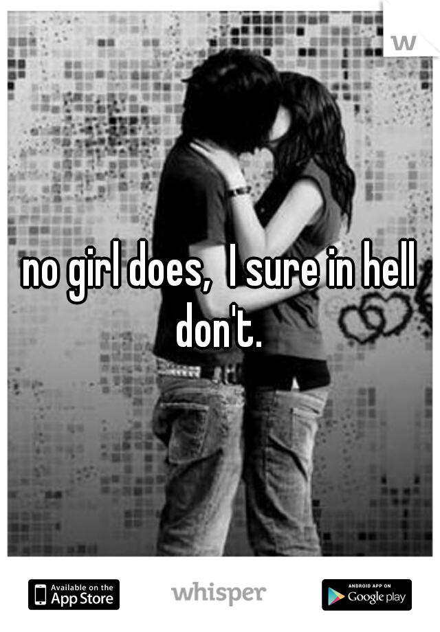 no girl does,  I sure in hell don't. 