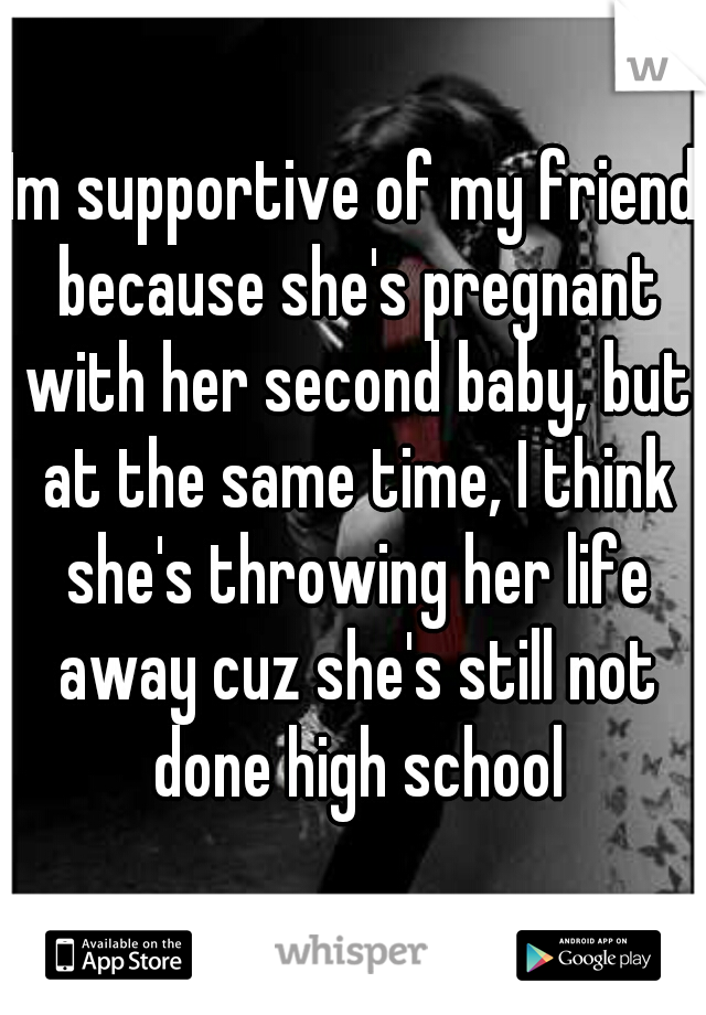 Im supportive of my friend because she's pregnant with her second baby, but at the same time, I think she's throwing her life away cuz she's still not done high school