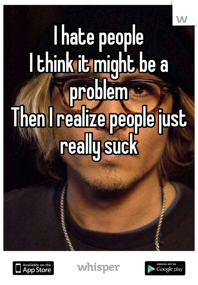 I hate people
I think it might be a problem 
Then I realize people just really suck