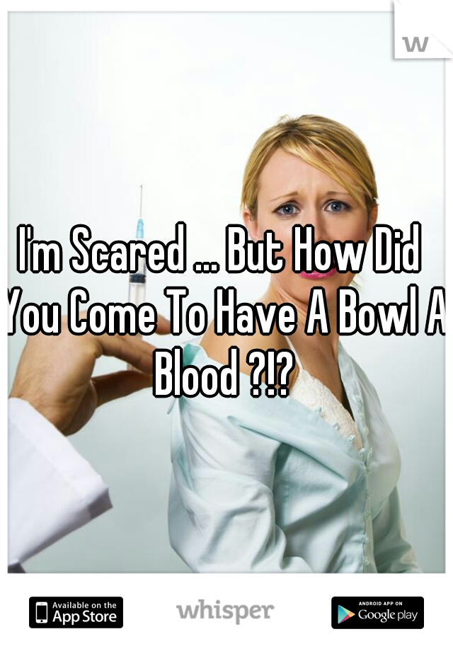 I'm Scared ... But How Did You Come To Have A Bowl A Blood ?!?