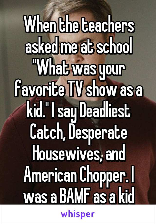 When the teachers asked me at school "What was your favorite TV show as a kid." I say Deadliest Catch, Desperate Housewives, and American Chopper. I was a BAMF as a kid