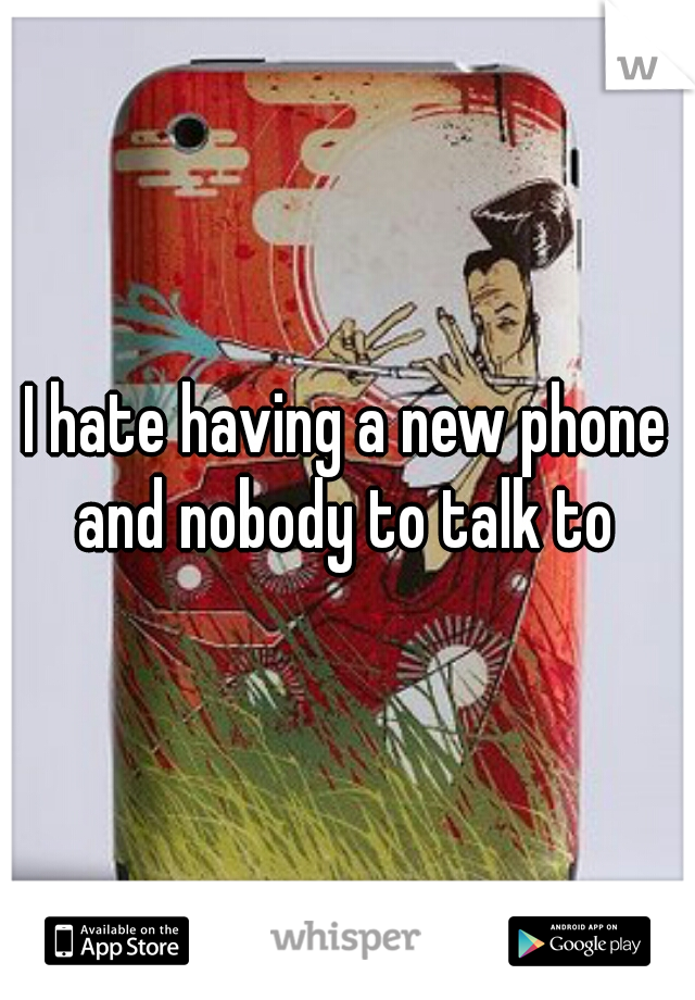 I hate having a new phone and nobody to talk to 
