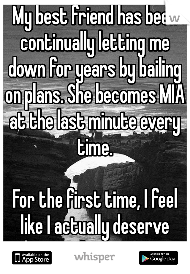 My best friend has been continually letting me down for years by bailing on plans. She becomes MIA at the last minute every time. 

For the first time, I feel like I actually deserve better. I'm giving up. 