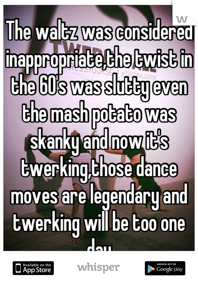 The waltz was considered inappropriate,the twist in the 60's was slutty even the mash potato was skanky and now it's twerking,those dance moves are legendary and twerking will be too one day
