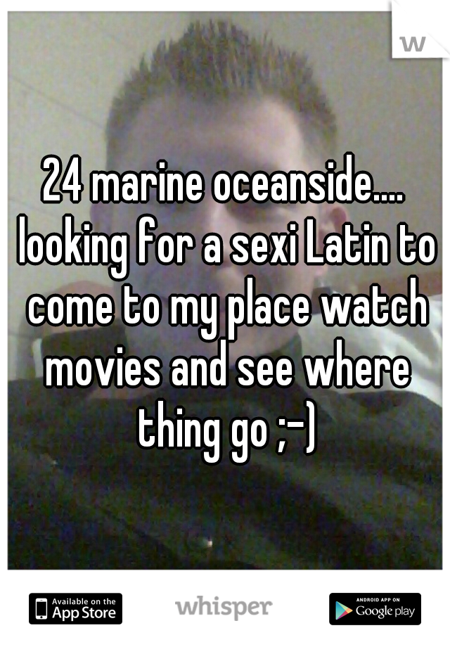 24 marine oceanside.... looking for a sexi Latin to come to my place watch movies and see where thing go ;-)