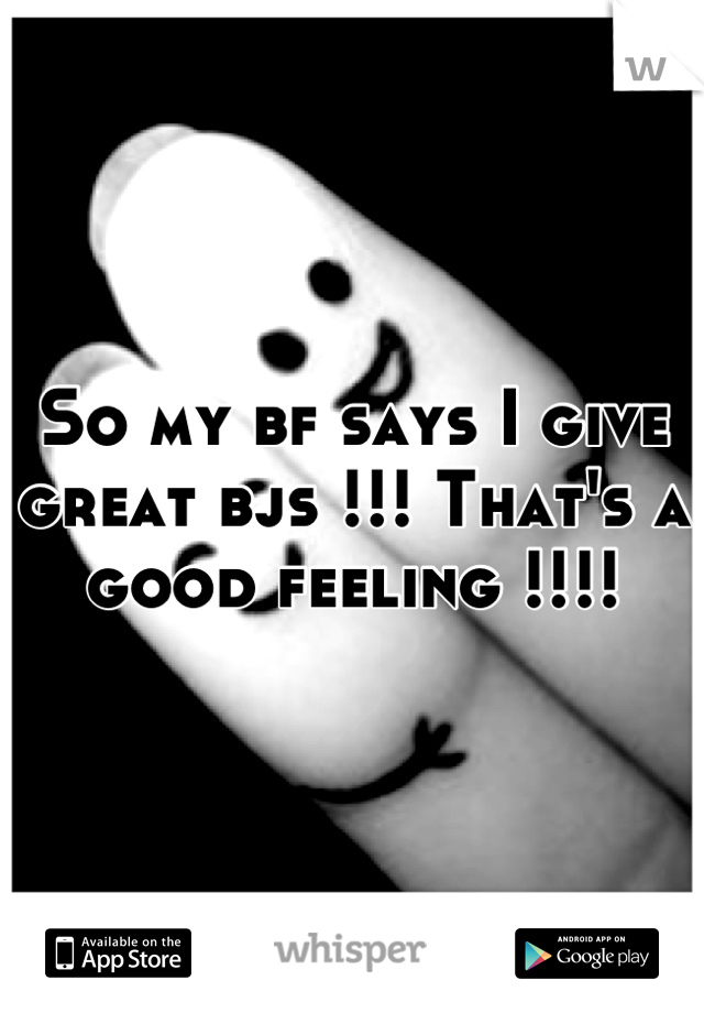 So my bf says I give great bjs !!! That's a good feeling !!!!