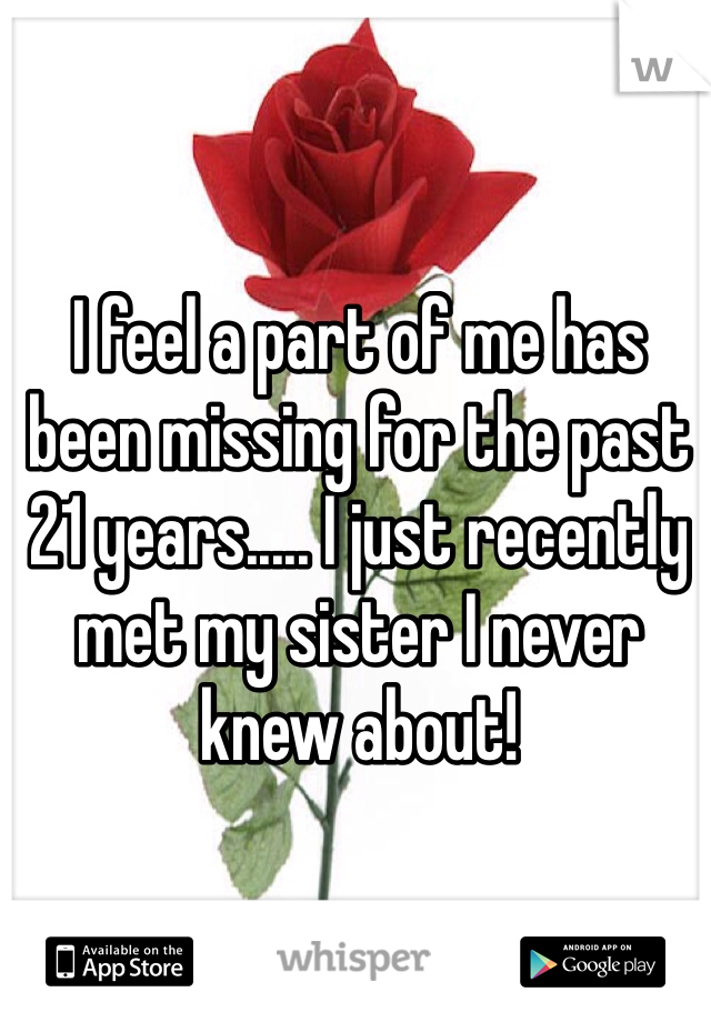 I feel a part of me has been missing for the past 21 years..... I just recently met my sister I never knew about!