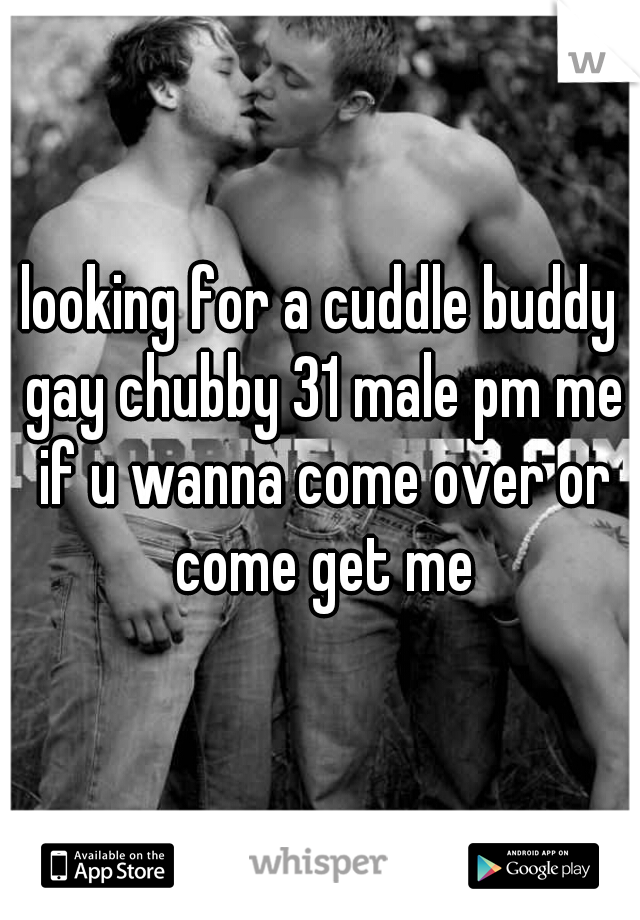 looking for a cuddle buddy gay chubby 31 male pm me if u wanna come over or come get me