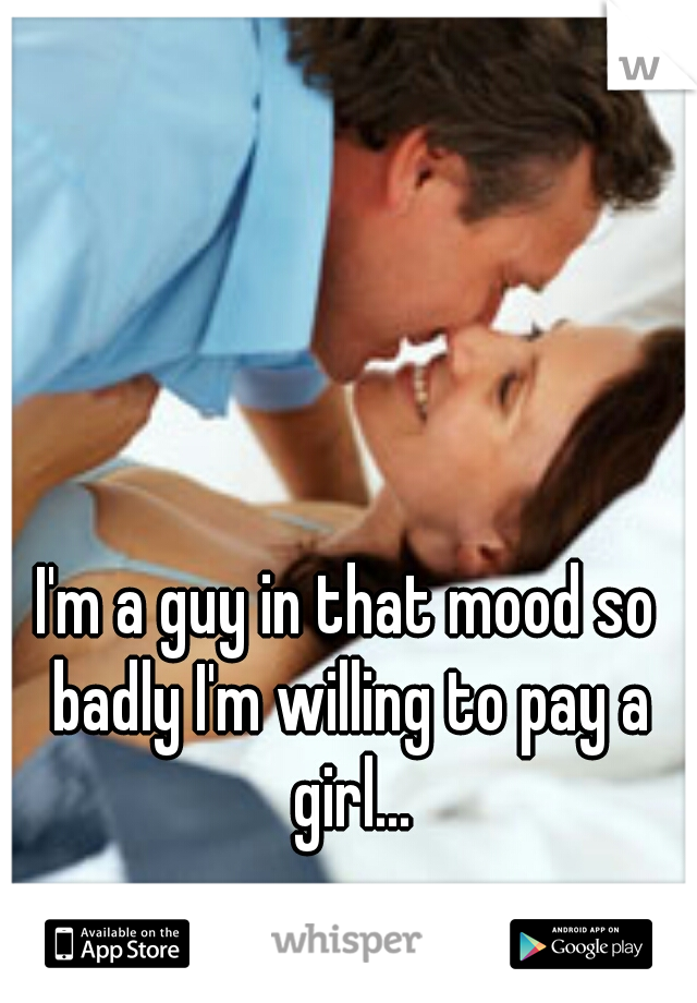 I'm a guy in that mood so badly I'm willing to pay a girl...