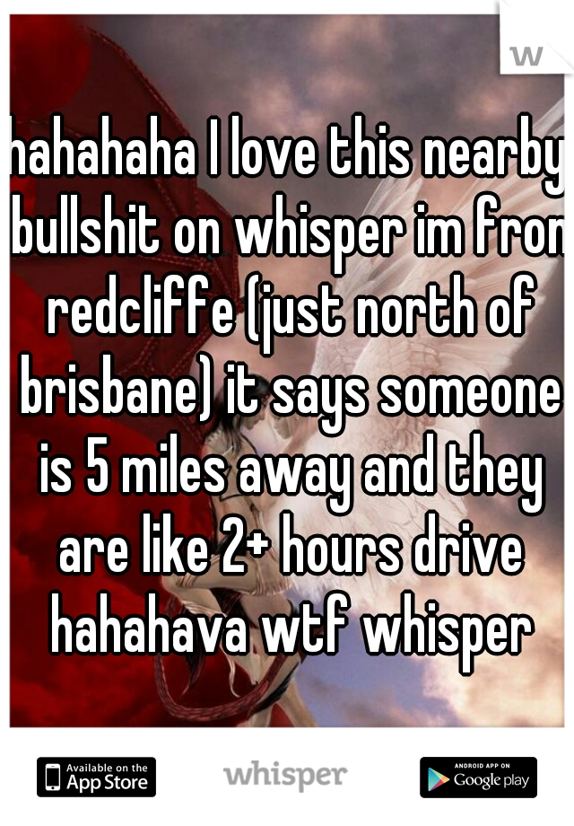 hahahaha I love this nearby bullshit on whisper im fron redcliffe (just north of brisbane) it says someone is 5 miles away and they are like 2+ hours drive hahahava wtf whisper