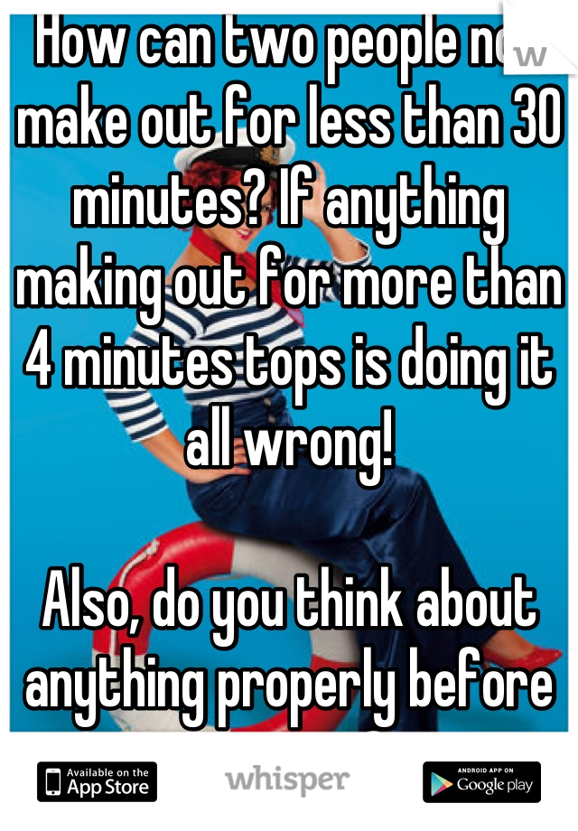 How can two people not make out for less than 30 minutes? If anything making out for more than 4 minutes tops is doing it all wrong!

Also, do you think about anything properly before you post? 