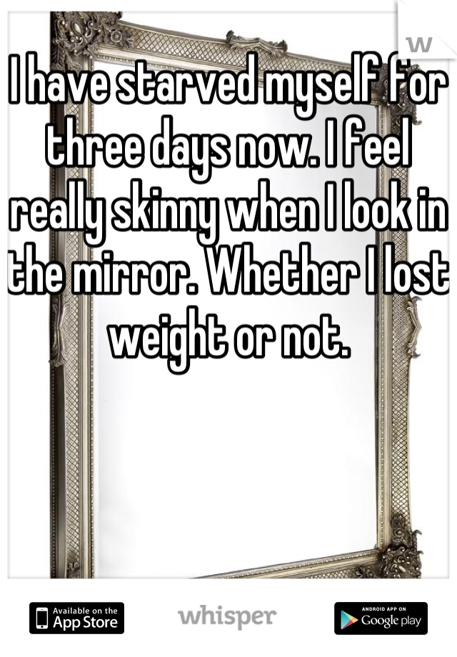 I have starved myself for three days now. I feel really skinny when I look in the mirror. Whether I lost weight or not.