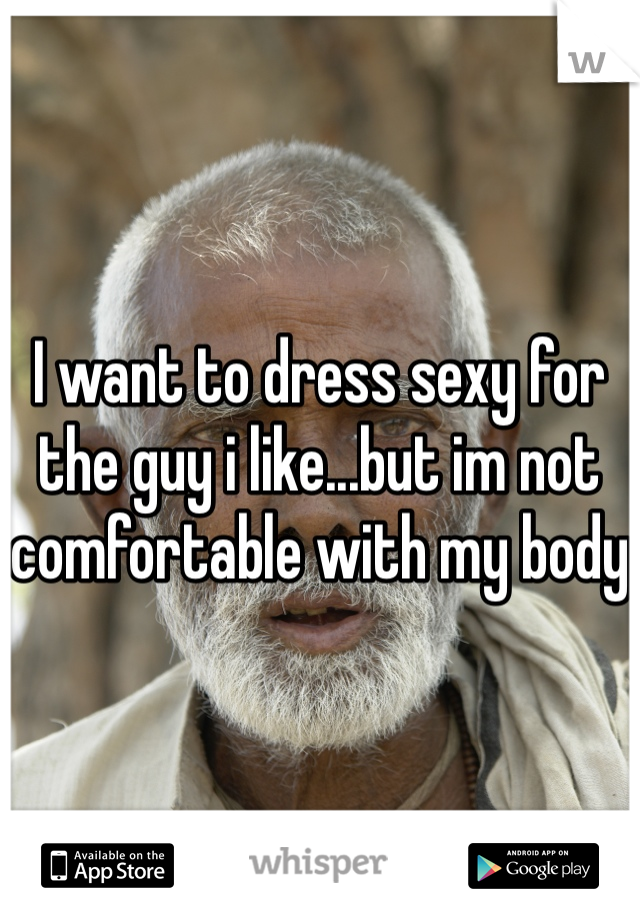 I want to dress sexy for the guy i like...but im not comfortable with my body
