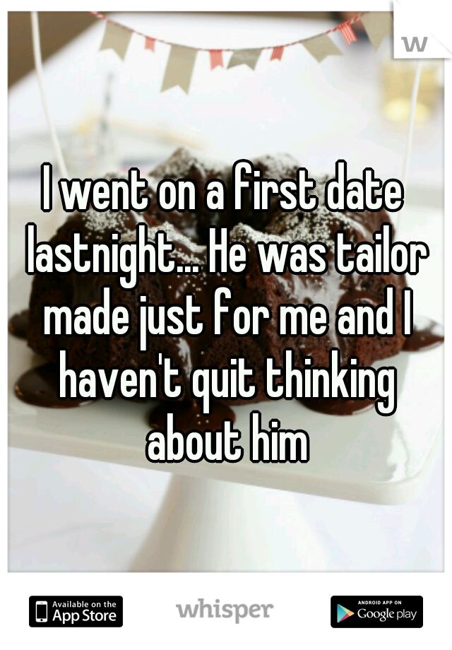 I went on a first date lastnight... He was tailor made just for me and I haven't quit thinking about him