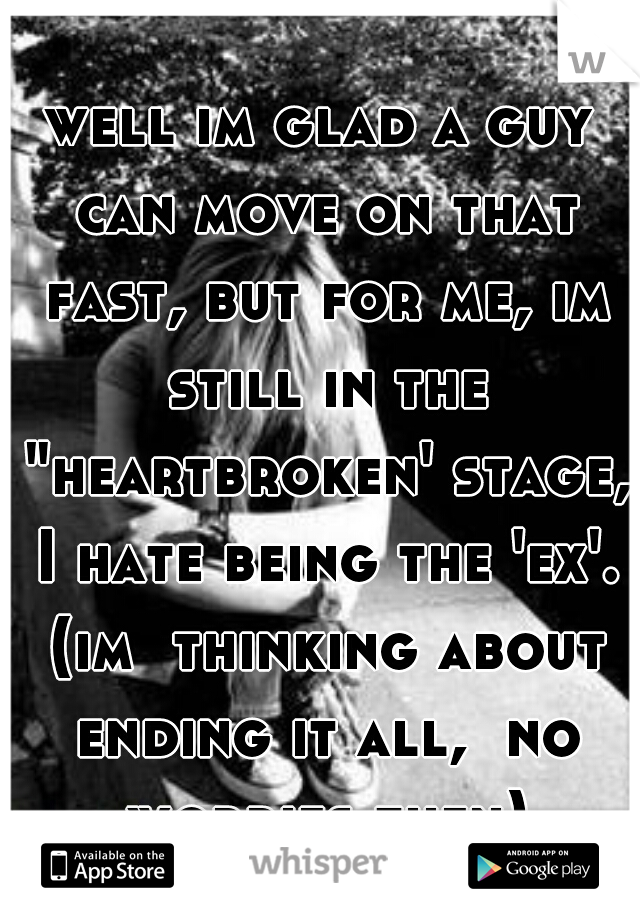 well im glad a guy can move on that fast, but for me, im still in the "heartbroken' stage, I hate being the 'ex'. (im  thinking about ending it all,  no worries then)