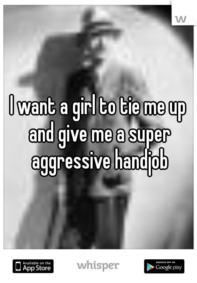 I want a girl to tie me up and give me a super aggressive handjob