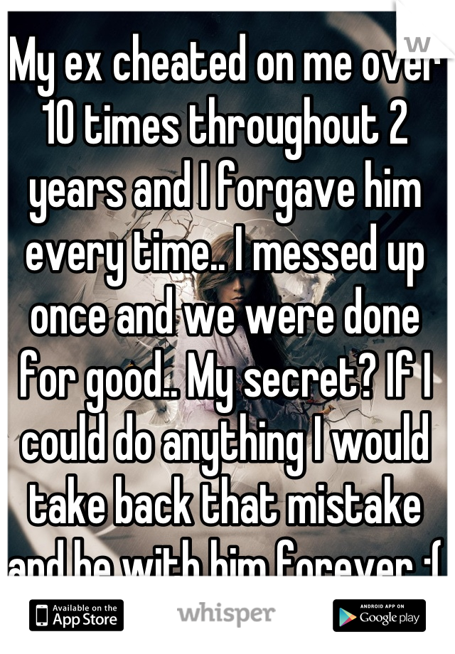 My ex cheated on me over 10 times throughout 2 years and I forgave him every time.. I messed up once and we were done for good.. My secret? If I could do anything I would take back that mistake and be with him forever :(