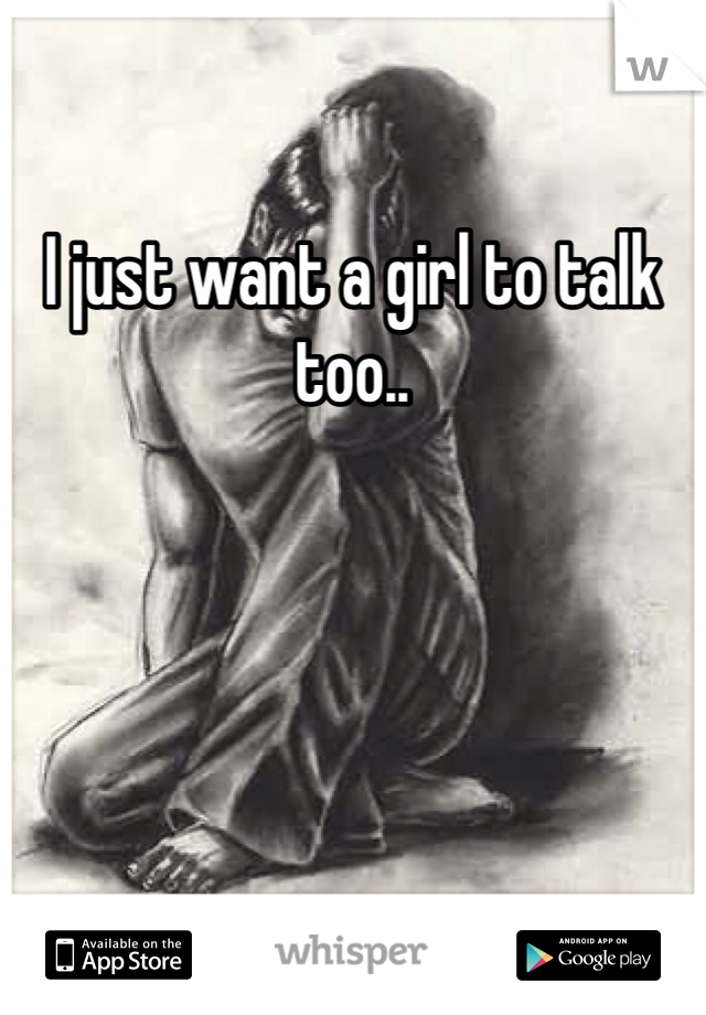 I just want a girl to talk too.. 