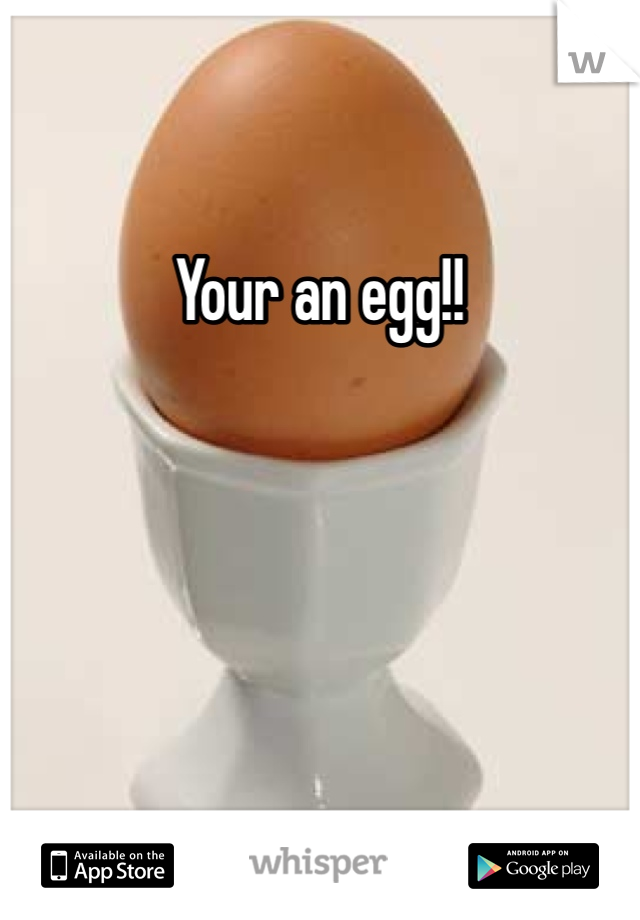 Your an egg!!