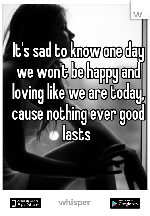 It's sad to know one day we won't be happy and loving like we are today, cause nothing ever good lasts 