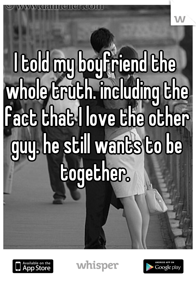 I told my boyfriend the whole truth. including the fact that I love the other guy. he still wants to be together. 