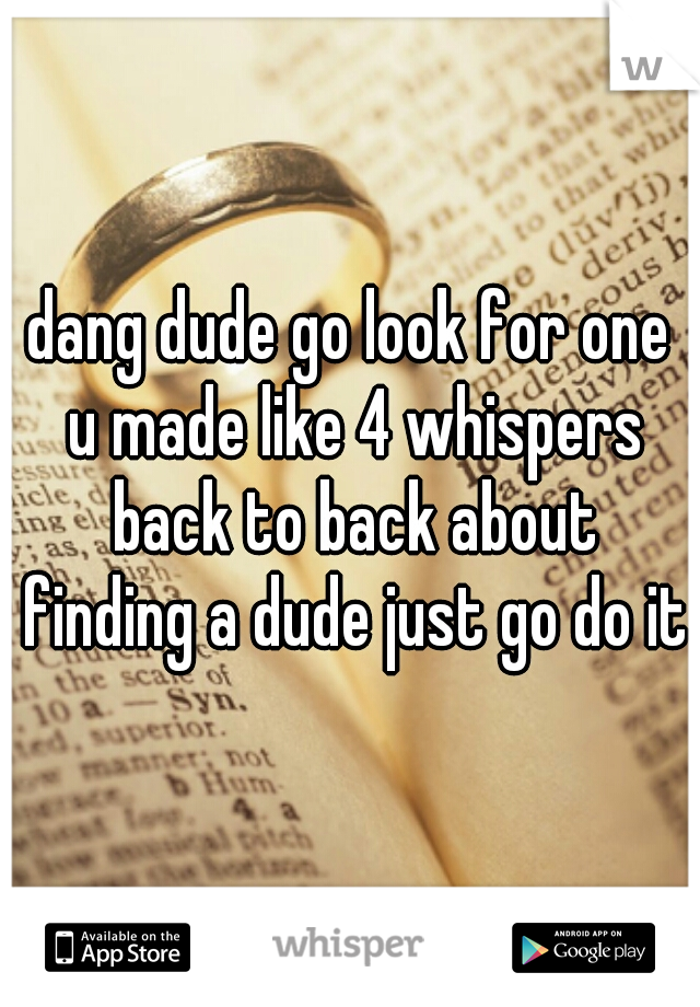 dang dude go look for one u made like 4 whispers back to back about finding a dude just go do it