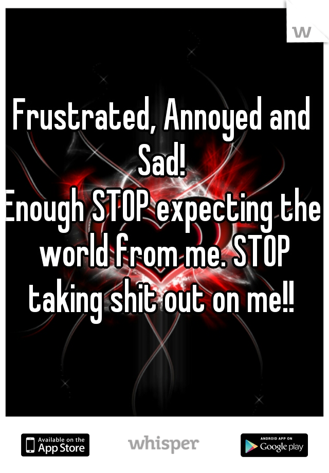 Frustrated, Annoyed and Sad! 
Enough STOP expecting the world from me. STOP taking shit out on me!! 