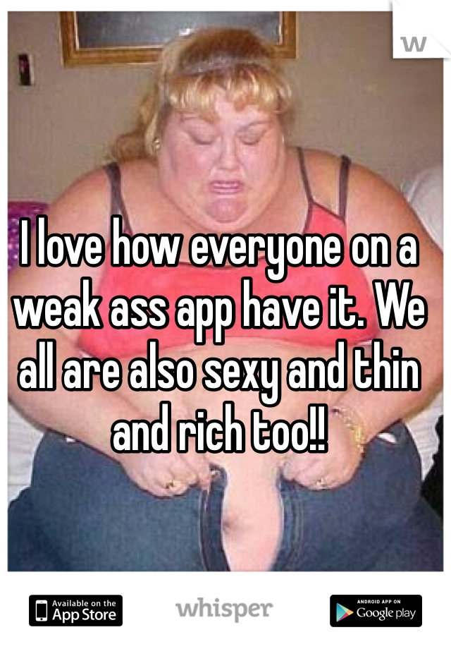 I love how everyone on a weak ass app have it. We all are also sexy and thin and rich too!!