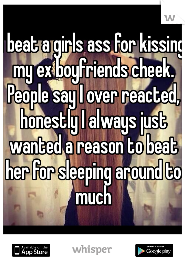 I beat a girls ass for kissing my ex boyfriends cheek. People say I over reacted, honestly I always just wanted a reason to beat her for sleeping around to much 