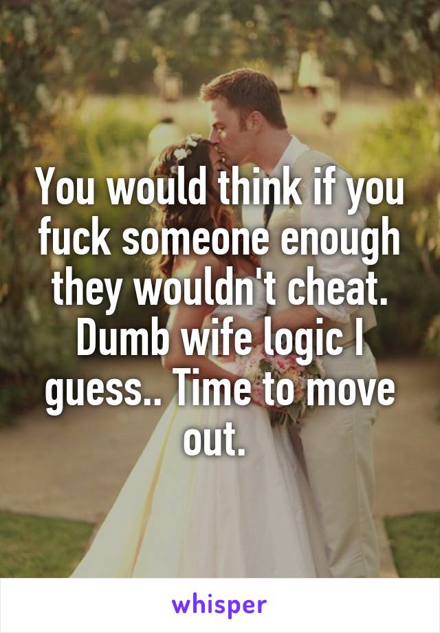 You would think if you fuck someone enough they wouldn't cheat. Dumb wife logic I guess.. Time to move out. 