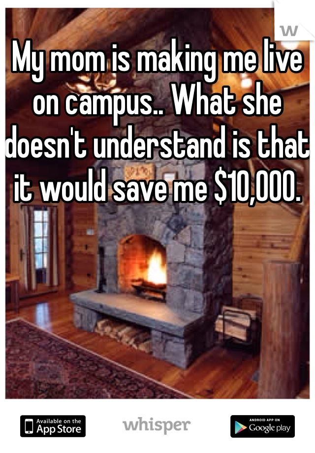 My mom is making me live on campus.. What she doesn't understand is that it would save me $10,000. 