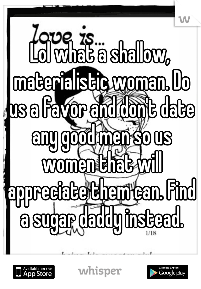 Lol what a shallow, materialistic woman. Do us a favor and don't date any good men so us women that will appreciate them can. Find a sugar daddy instead.