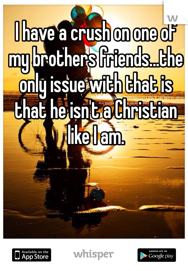 I have a crush on one of my brothers friends...the only issue with that is that he isn't a Christian like I am.