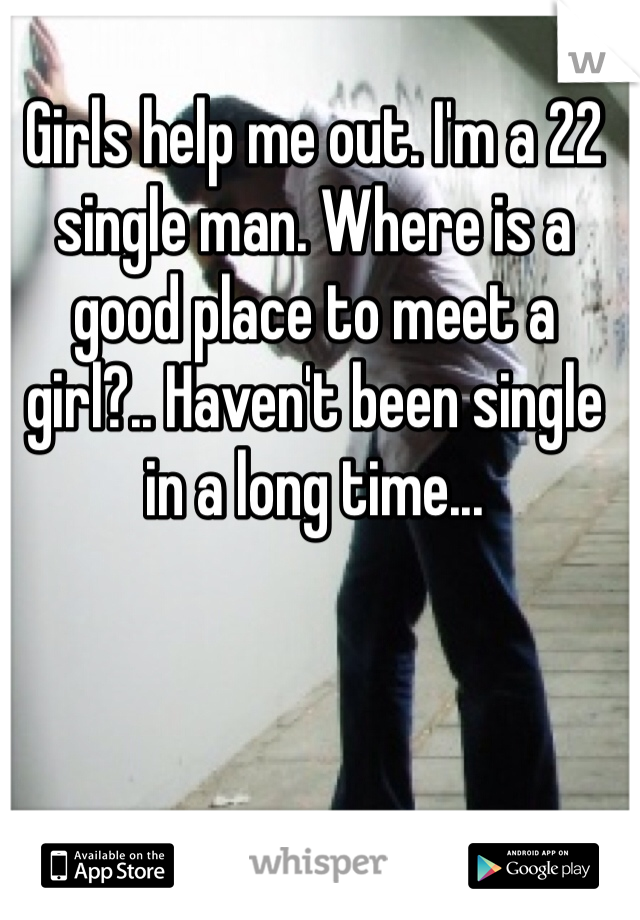 Girls help me out. I'm a 22 single man. Where is a good place to meet a girl?.. Haven't been single in a long time... 