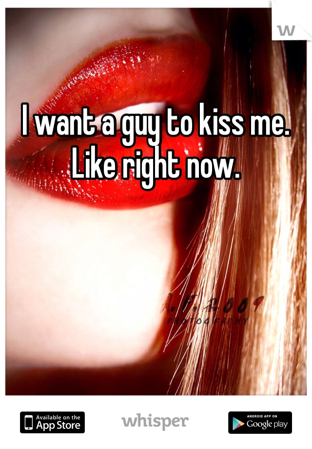 I want a guy to kiss me. Like right now.