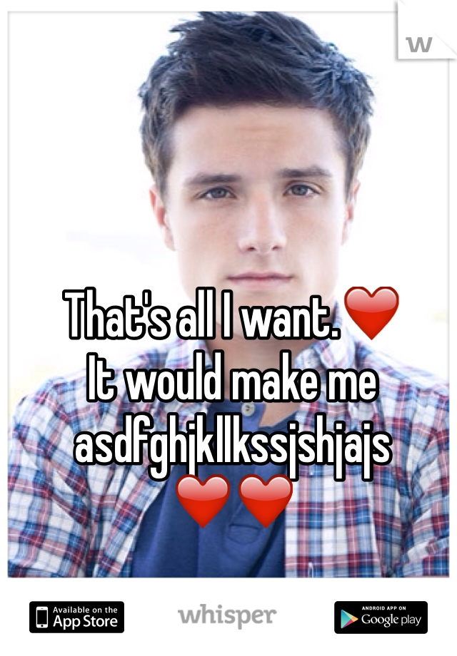 That's all I want.❤️ 
It would make me
asdfghjkllkssjshjajs ❤️❤️