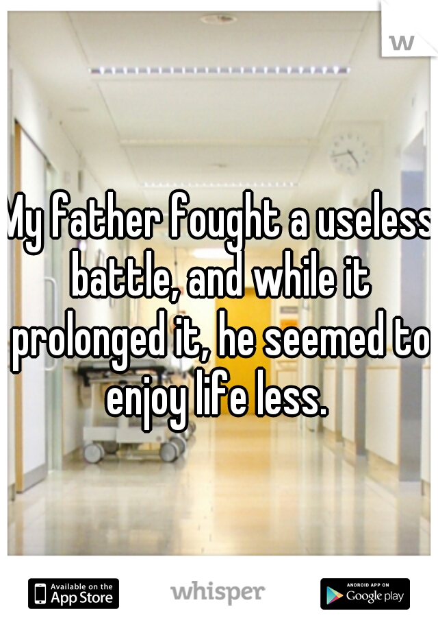 My father fought a useless battle, and while it prolonged it, he seemed to enjoy life less. 