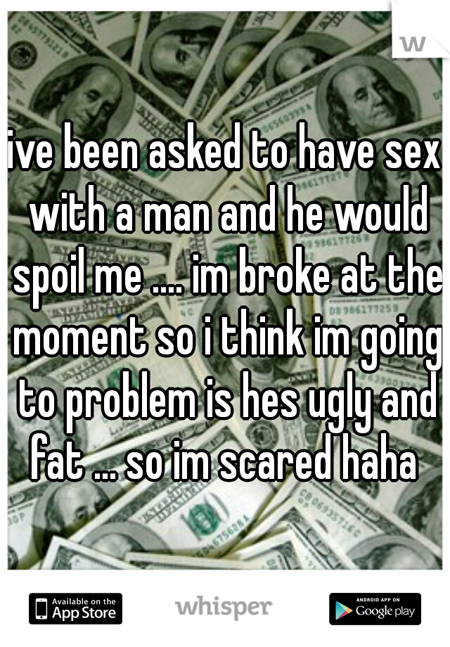 ive been asked to have sex with a man and he would spoil me .... im broke at the moment so i think im going to problem is hes ugly and fat ... so im scared haha 