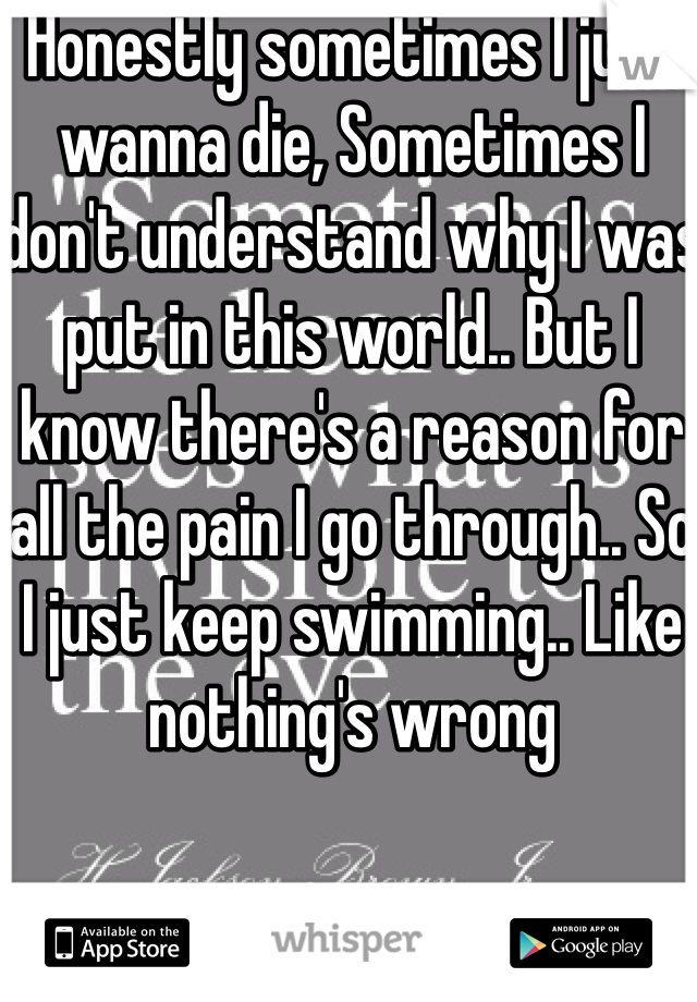 Honestly sometimes I just wanna die, Sometimes I don't understand why I was put in this world.. But I know there's a reason for all the pain I go through.. So I just keep swimming.. Like nothing's wrong 
